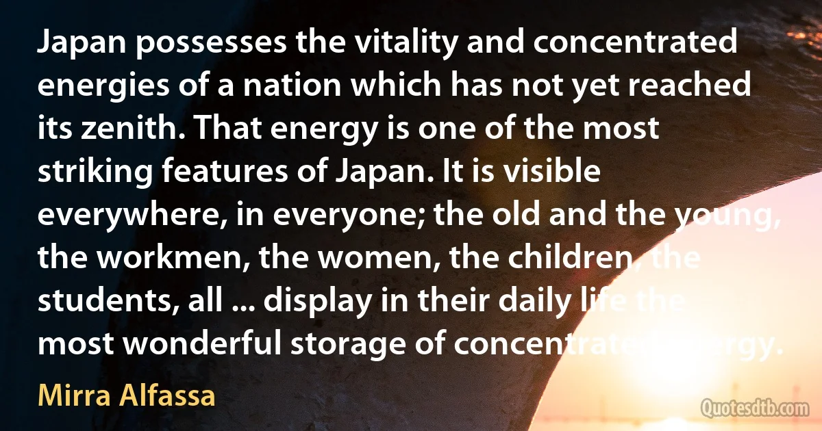 Japan possesses the vitality and concentrated energies of a nation which has not yet reached its zenith. That energy is one of the most striking features of Japan. It is visible everywhere, in everyone; the old and the young, the workmen, the women, the children, the students, all ... display in their daily life the most wonderful storage of concentrated energy. (Mirra Alfassa)