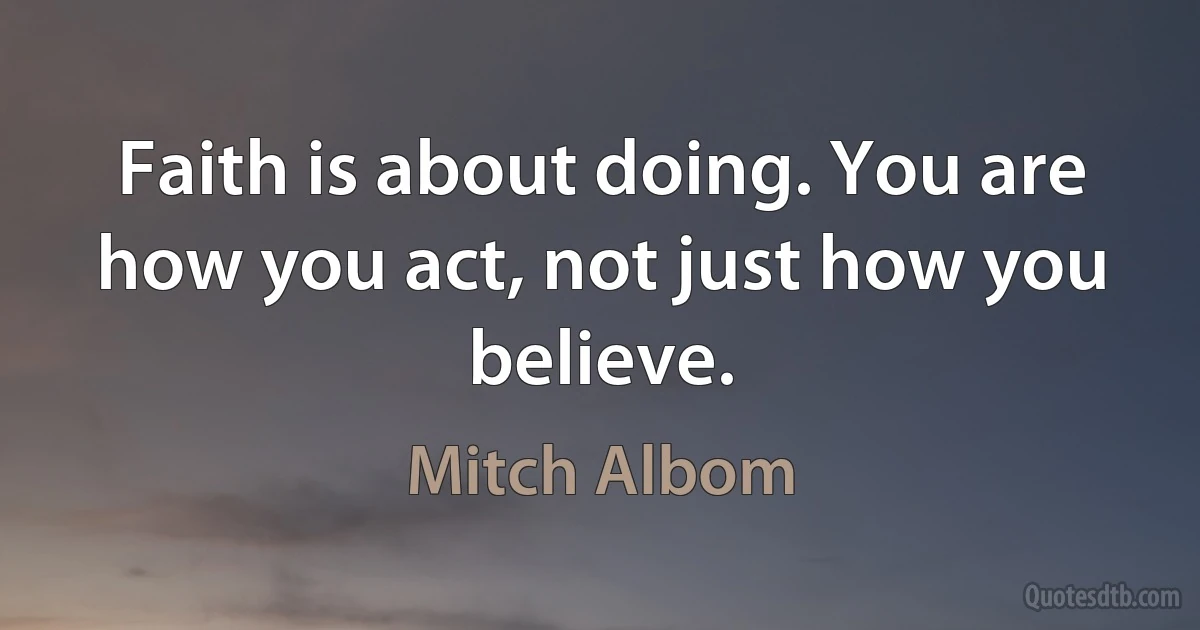 Faith is about doing. You are how you act, not just how you believe. (Mitch Albom)