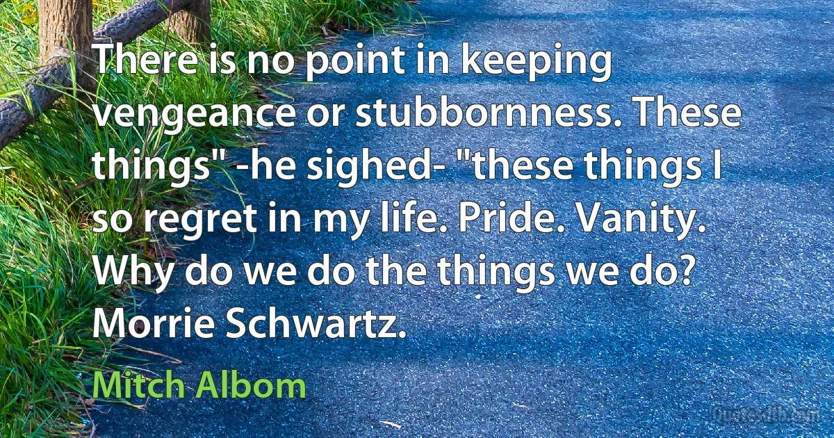 There is no point in keeping vengeance or stubbornness. These things" -he sighed- "these things I so regret in my life. Pride. Vanity. Why do we do the things we do? Morrie Schwartz. (Mitch Albom)