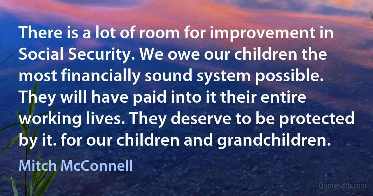 There is a lot of room for improvement in Social Security. We owe our children the most financially sound system possible. They will have paid into it their entire working lives. They deserve to be protected by it. for our children and grandchildren. (Mitch McConnell)