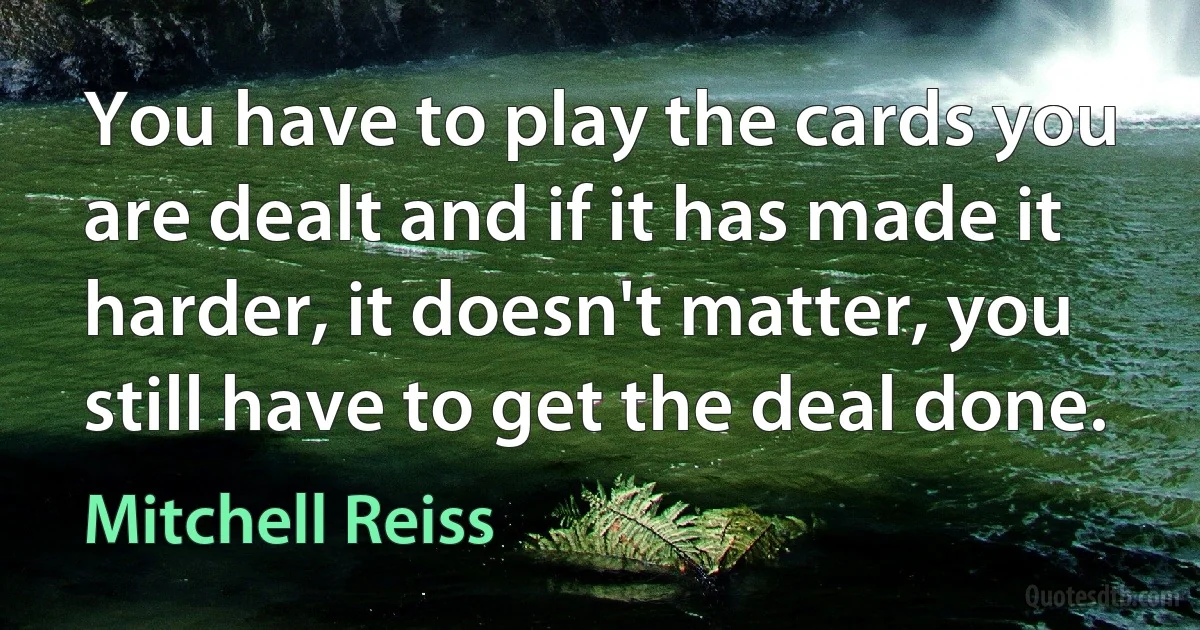 You have to play the cards you are dealt and if it has made it harder, it doesn't matter, you still have to get the deal done. (Mitchell Reiss)