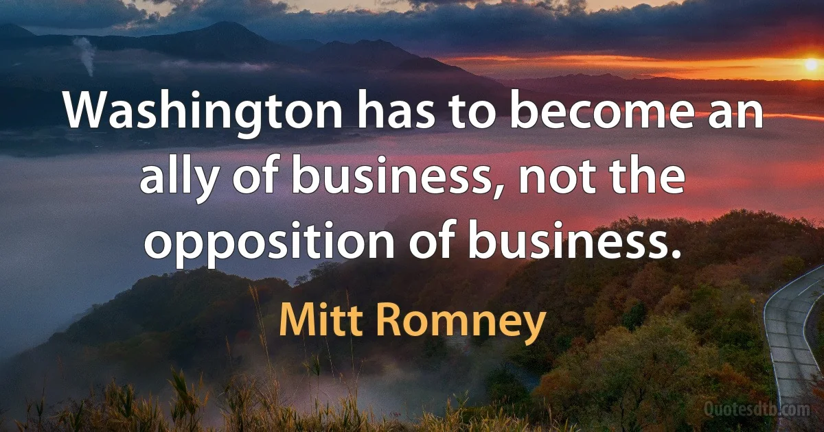 Washington has to become an ally of business, not the opposition of business. (Mitt Romney)