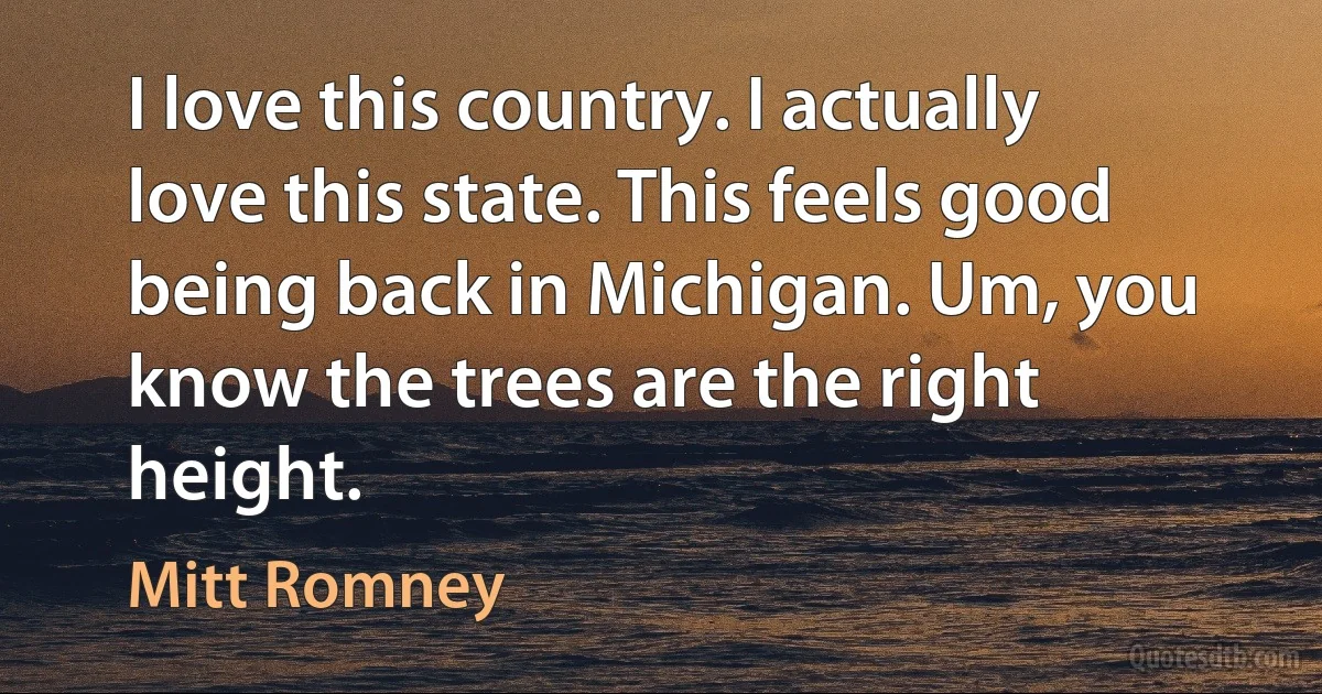 I love this country. I actually love this state. This feels good being back in Michigan. Um, you know the trees are the right height. (Mitt Romney)