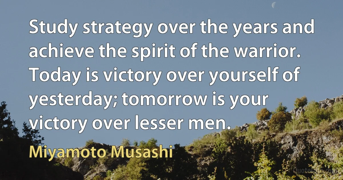 Study strategy over the years and achieve the spirit of the warrior. Today is victory over yourself of yesterday; tomorrow is your victory over lesser men. (Miyamoto Musashi)