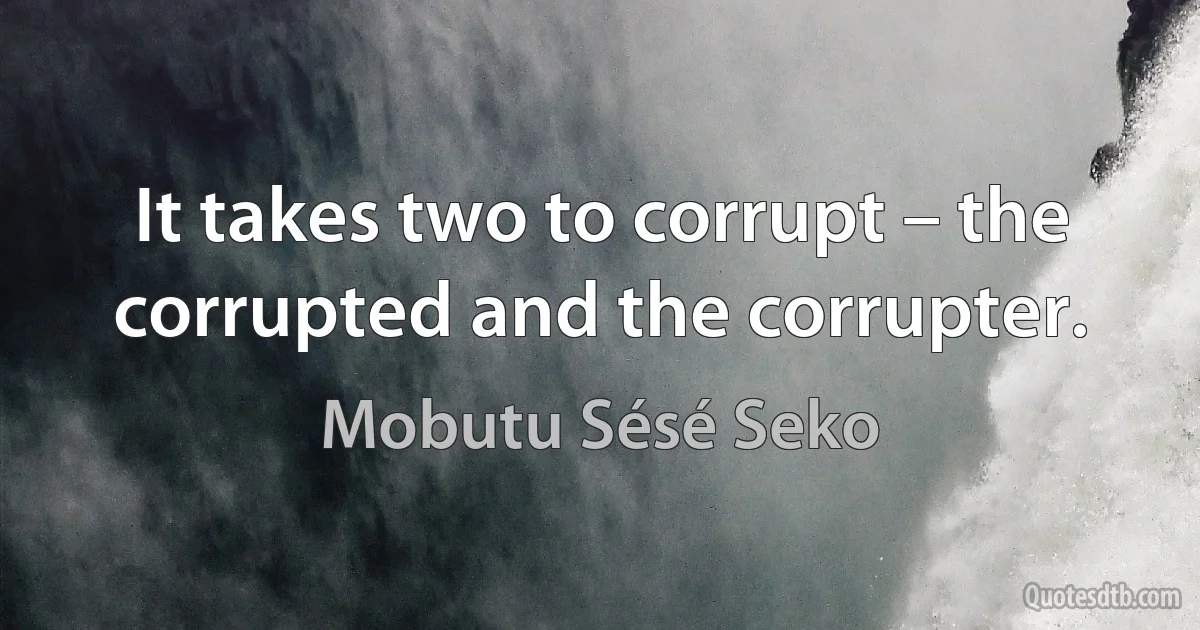 It takes two to corrupt – the corrupted and the corrupter. (Mobutu Sésé Seko)