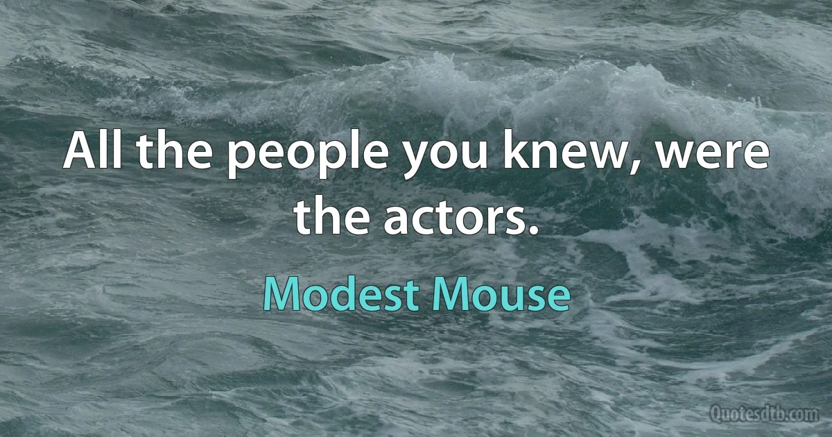 All the people you knew, were the actors. (Modest Mouse)