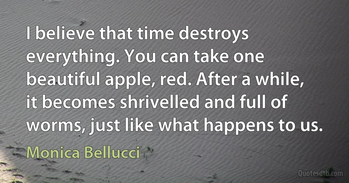 I believe that time destroys everything. You can take one beautiful apple, red. After a while, it becomes shrivelled and full of worms, just like what happens to us. (Monica Bellucci)