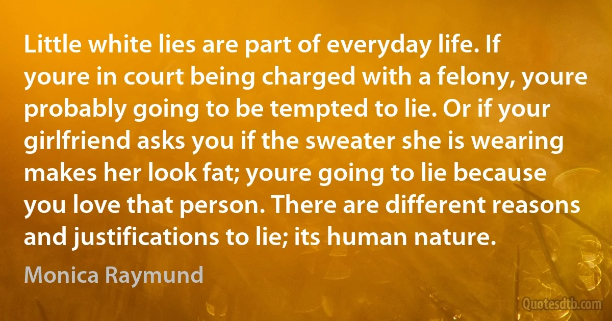 Little white lies are part of everyday life. If youre in court being charged with a felony, youre probably going to be tempted to lie. Or if your girlfriend asks you if the sweater she is wearing makes her look fat; youre going to lie because you love that person. There are different reasons and justifications to lie; its human nature. (Monica Raymund)