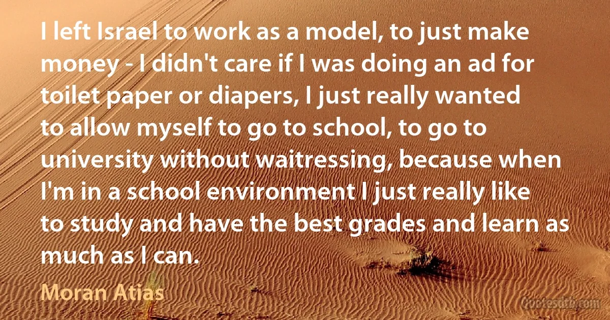 I left Israel to work as a model, to just make money - I didn't care if I was doing an ad for toilet paper or diapers, I just really wanted to allow myself to go to school, to go to university without waitressing, because when I'm in a school environment I just really like to study and have the best grades and learn as much as I can. (Moran Atias)