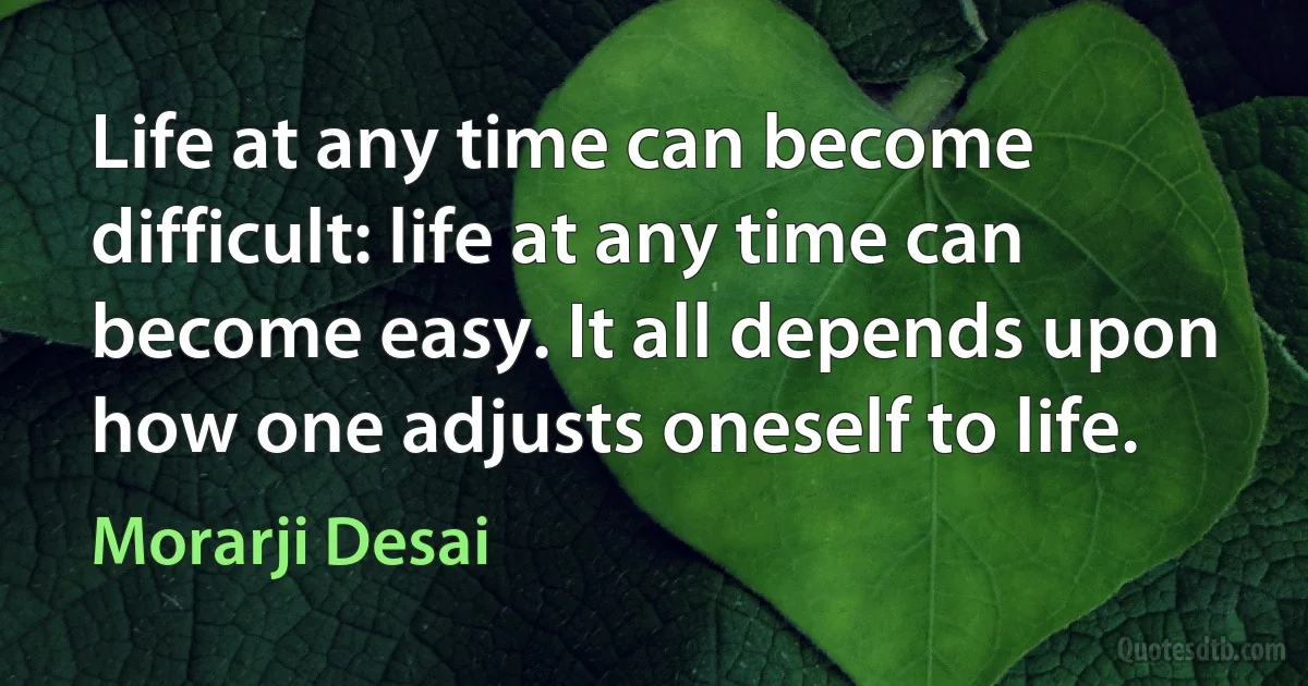 Life at any time can become difficult: life at any time can become easy. It all depends upon how one adjusts oneself to life. (Morarji Desai)