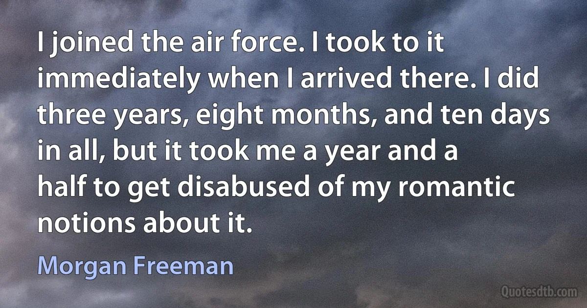 I joined the air force. I took to it immediately when I arrived there. I did three years, eight months, and ten days in all, but it took me a year and a half to get disabused of my romantic notions about it. (Morgan Freeman)