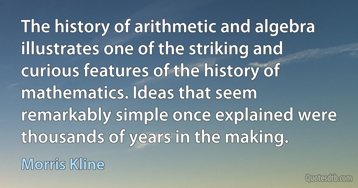 The history of arithmetic and algebra illustrates one of the striking and curious features of the history of mathematics. Ideas that seem remarkably simple once explained were thousands of years in the making. (Morris Kline)