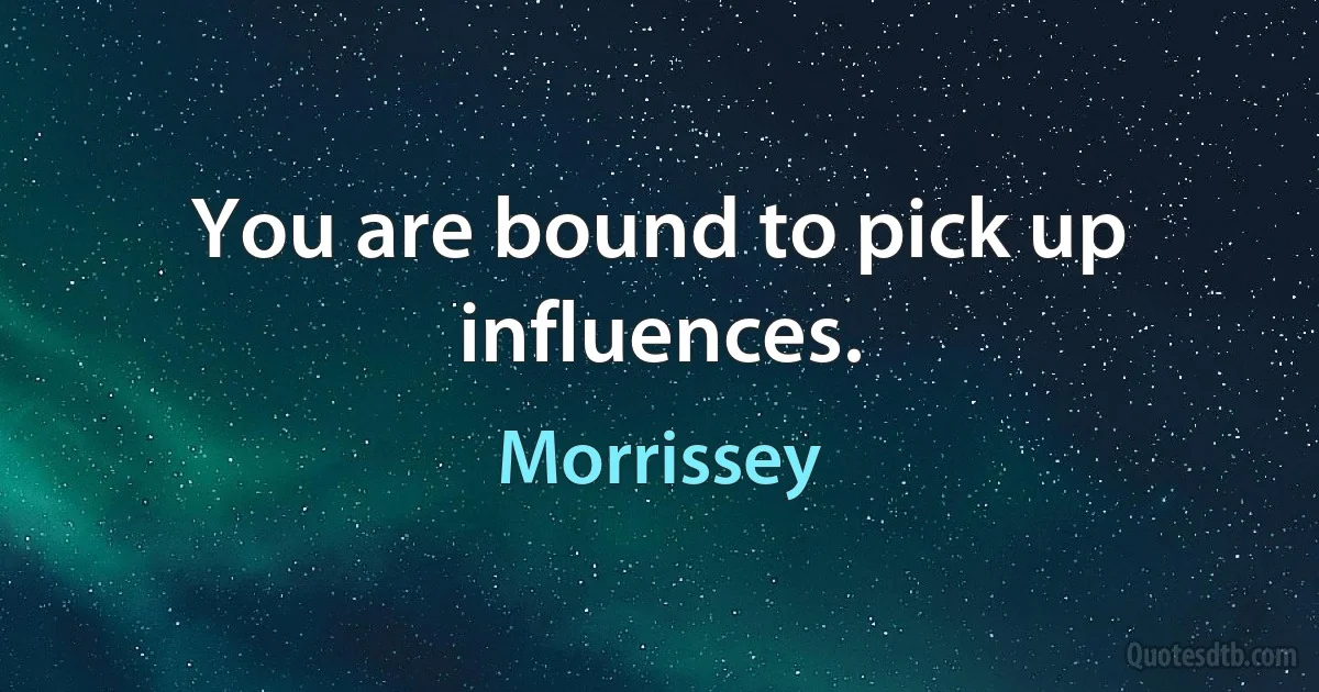 You are bound to pick up influences. (Morrissey)