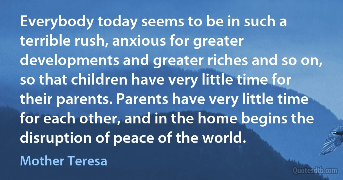 Everybody today seems to be in such a terrible rush, anxious for greater developments and greater riches and so on, so that children have very little time for their parents. Parents have very little time for each other, and in the home begins the disruption of peace of the world. (Mother Teresa)