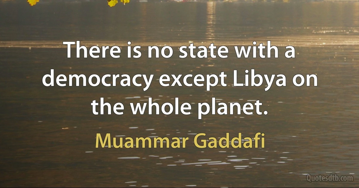 There is no state with a democracy except Libya on the whole planet. (Muammar Gaddafi)