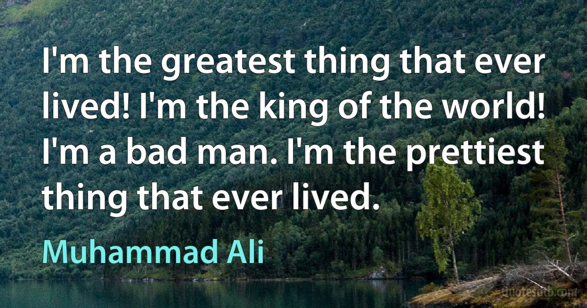 I'm the greatest thing that ever lived! I'm the king of the world! I'm a bad man. I'm the prettiest thing that ever lived. (Muhammad Ali)