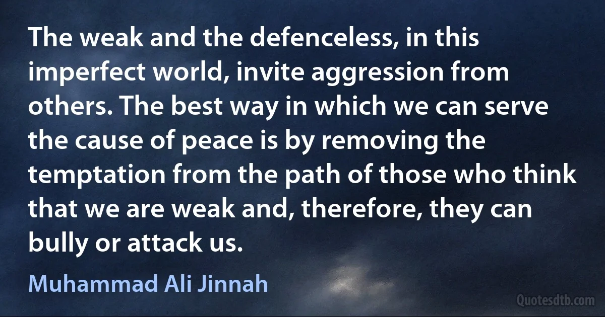 The weak and the defenceless, in this imperfect world, invite aggression from others. The best way in which we can serve the cause of peace is by removing the temptation from the path of those who think that we are weak and, therefore, they can bully or attack us. (Muhammad Ali Jinnah)