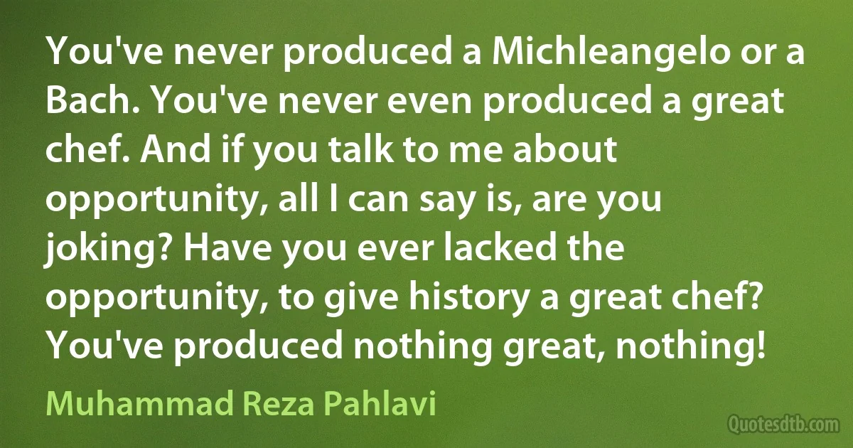 You've never produced a Michleangelo or a Bach. You've never even produced a great chef. And if you talk to me about opportunity, all I can say is, are you joking? Have you ever lacked the opportunity, to give history a great chef? You've produced nothing great, nothing! (Muhammad Reza Pahlavi)