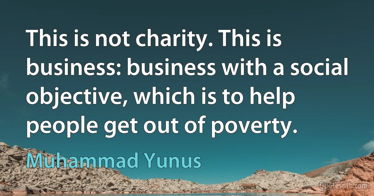 This is not charity. This is business: business with a social objective, which is to help people get out of poverty. (Muhammad Yunus)