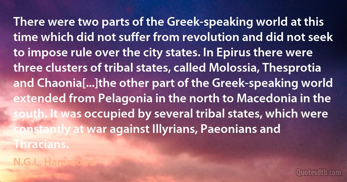 There were two parts of the Greek-speaking world at this time which did not suffer from revolution and did not seek to impose rule over the city states. In Epirus there were three clusters of tribal states, called Molossia, Thesprotia and Chaonia[...]the other part of the Greek-speaking world extended from Pelagonia in the north to Macedonia in the south. It was occupied by several tribal states, which were constantly at war against Illyrians, Paeonians and Thracians. (N.G.L. Hammond)