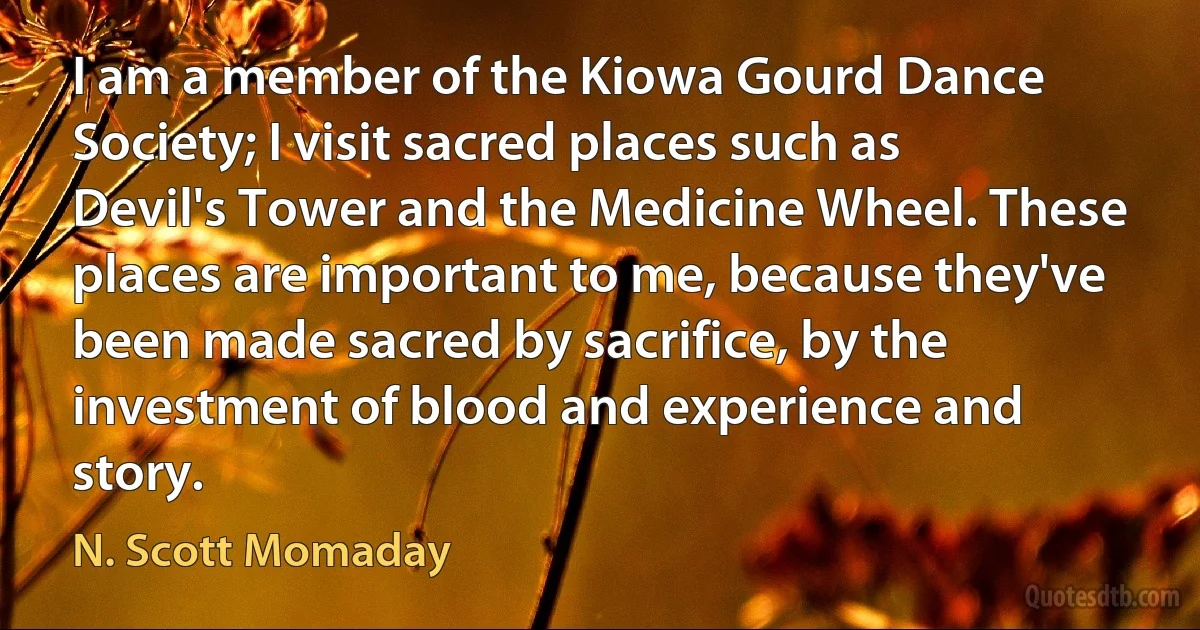 I am a member of the Kiowa Gourd Dance Society; I visit sacred places such as Devil's Tower and the Medicine Wheel. These places are important to me, because they've been made sacred by sacrifice, by the investment of blood and experience and story. (N. Scott Momaday)