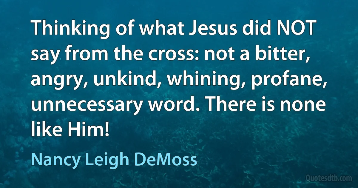 Thinking of what Jesus did NOT say from the cross: not a bitter, angry, unkind, whining, profane, unnecessary word. There is none like Him! (Nancy Leigh DeMoss)