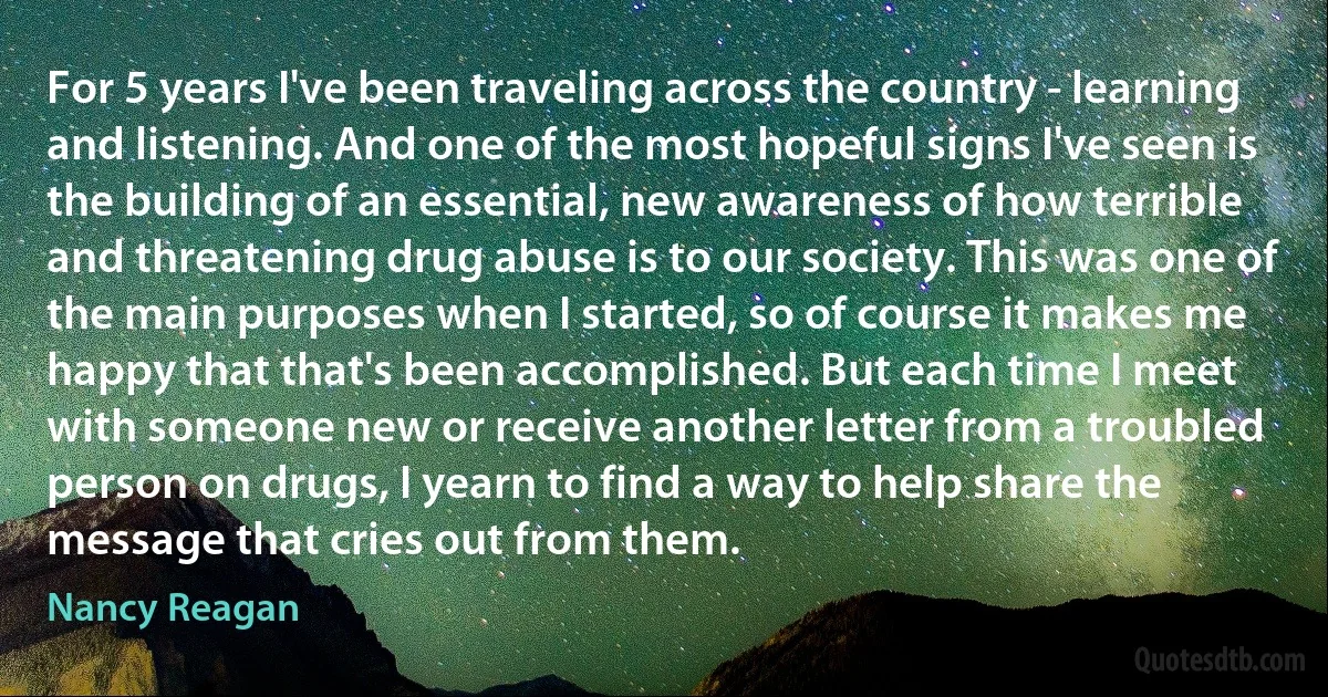 For 5 years I've been traveling across the country - learning and listening. And one of the most hopeful signs I've seen is the building of an essential, new awareness of how terrible and threatening drug abuse is to our society. This was one of the main purposes when I started, so of course it makes me happy that that's been accomplished. But each time I meet with someone new or receive another letter from a troubled person on drugs, I yearn to find a way to help share the message that cries out from them. (Nancy Reagan)