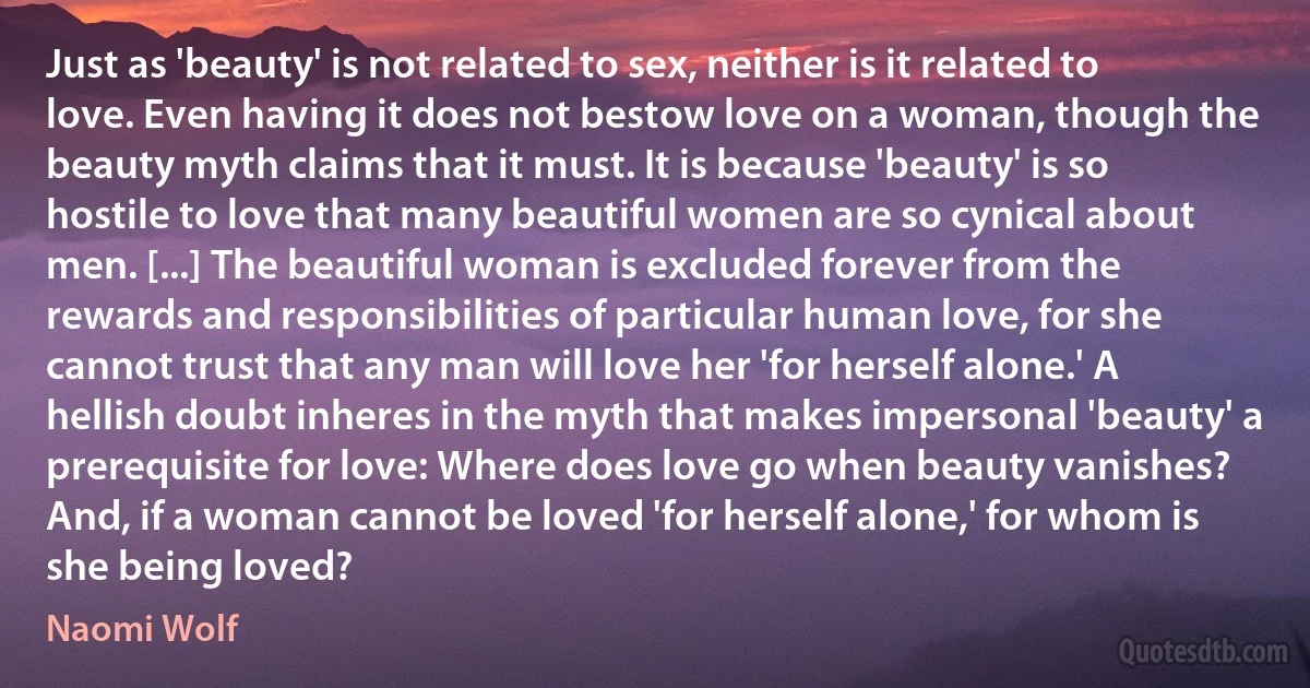 Just as 'beauty' is not related to sex, neither is it related to love. Even having it does not bestow love on a woman, though the beauty myth claims that it must. It is because 'beauty' is so hostile to love that many beautiful women are so cynical about men. [...] The beautiful woman is excluded forever from the rewards and responsibilities of particular human love, for she cannot trust that any man will love her 'for herself alone.' A hellish doubt inheres in the myth that makes impersonal 'beauty' a prerequisite for love: Where does love go when beauty vanishes? And, if a woman cannot be loved 'for herself alone,' for whom is she being loved? (Naomi Wolf)