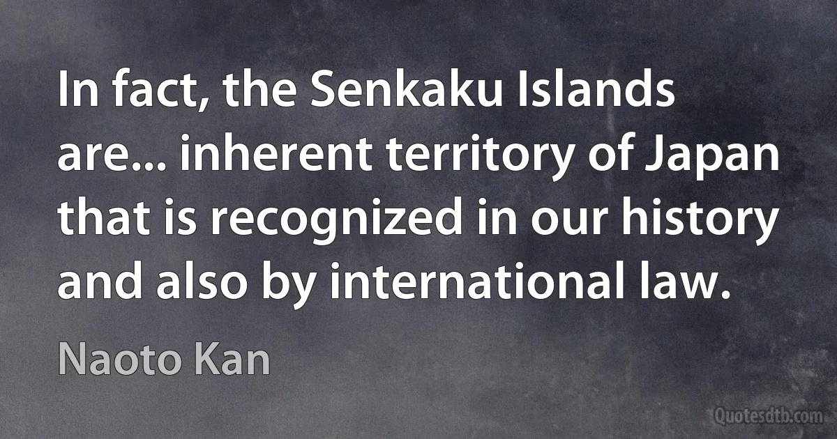 In fact, the Senkaku Islands are... inherent territory of Japan that is recognized in our history and also by international law. (Naoto Kan)