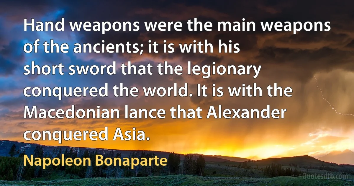 Hand weapons were the main weapons of the ancients; it is with his short sword that the legionary conquered the world. It is with the Macedonian lance that Alexander conquered Asia. (Napoleon Bonaparte)