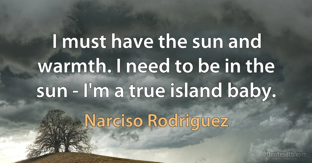 I must have the sun and warmth. I need to be in the sun - I'm a true island baby. (Narciso Rodriguez)