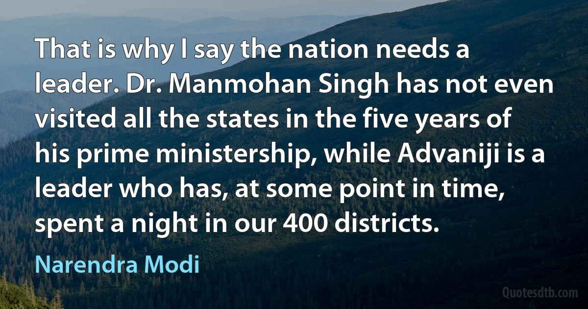 That is why I say the nation needs a leader. Dr. Manmohan Singh has not even visited all the states in the five years of his prime ministership, while Advaniji is a leader who has, at some point in time, spent a night in our 400 districts. (Narendra Modi)