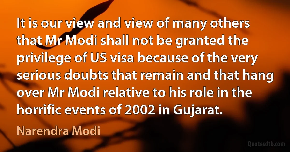 It is our view and view of many others that Mr Modi shall not be granted the privilege of US visa because of the very serious doubts that remain and that hang over Mr Modi relative to his role in the horrific events of 2002 in Gujarat. (Narendra Modi)