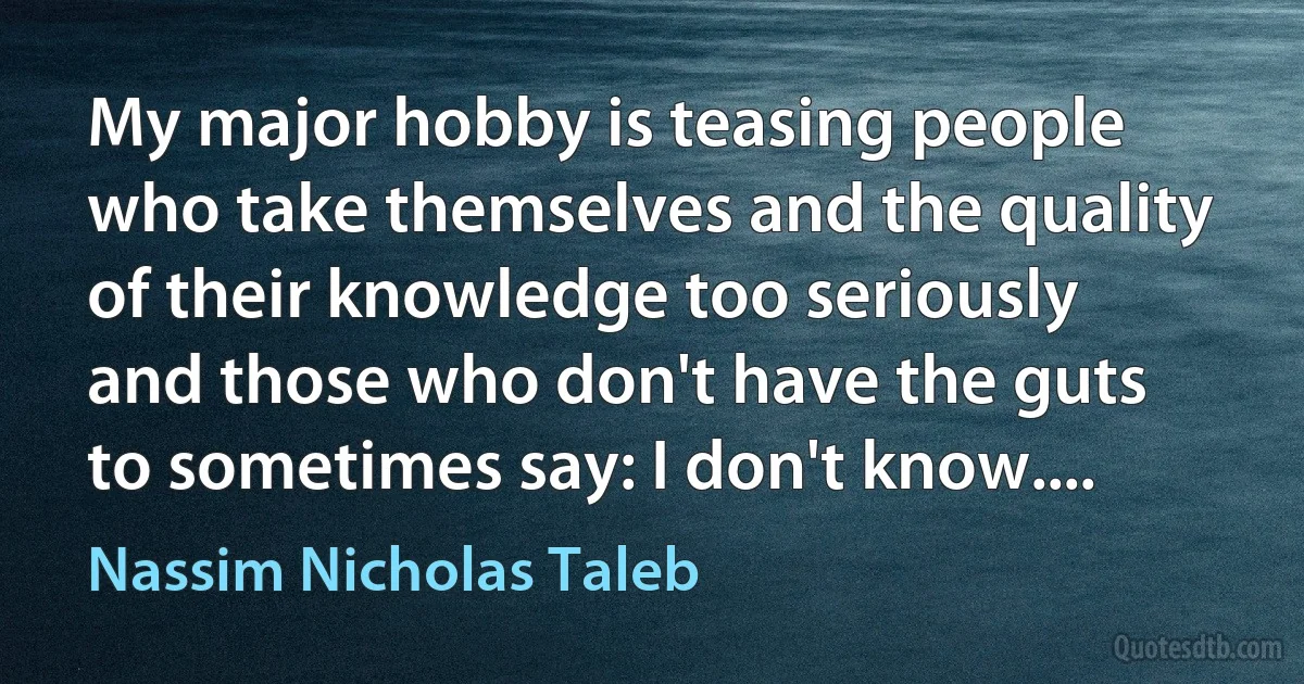 My major hobby is teasing people who take themselves and the quality of their knowledge too seriously and those who don't have the guts to sometimes say: I don't know.... (Nassim Nicholas Taleb)