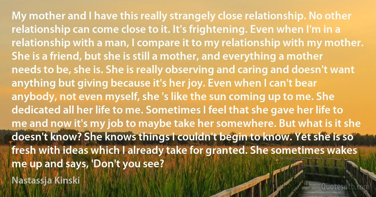 My mother and I have this really strangely close relationship. No other relationship can come close to it. It's frightening. Even when I'm in a relationship with a man, I compare it to my relationship with my mother. She is a friend, but she is still a mother, and everything a mother needs to be, she is. She is really observing and caring and doesn't want anything but giving because it's her joy. Even when I can't bear anybody, not even myself, she 's like the sun coming up to me. She dedicated all her life to me. Sometimes I feel that she gave her life to me and now it's my job to maybe take her somewhere. But what is it she doesn't know? She knows things I couldn't begin to know. Yet she is so fresh with ideas which I already take for granted. She sometimes wakes me up and says, 'Don't you see? (Nastassja Kinski)