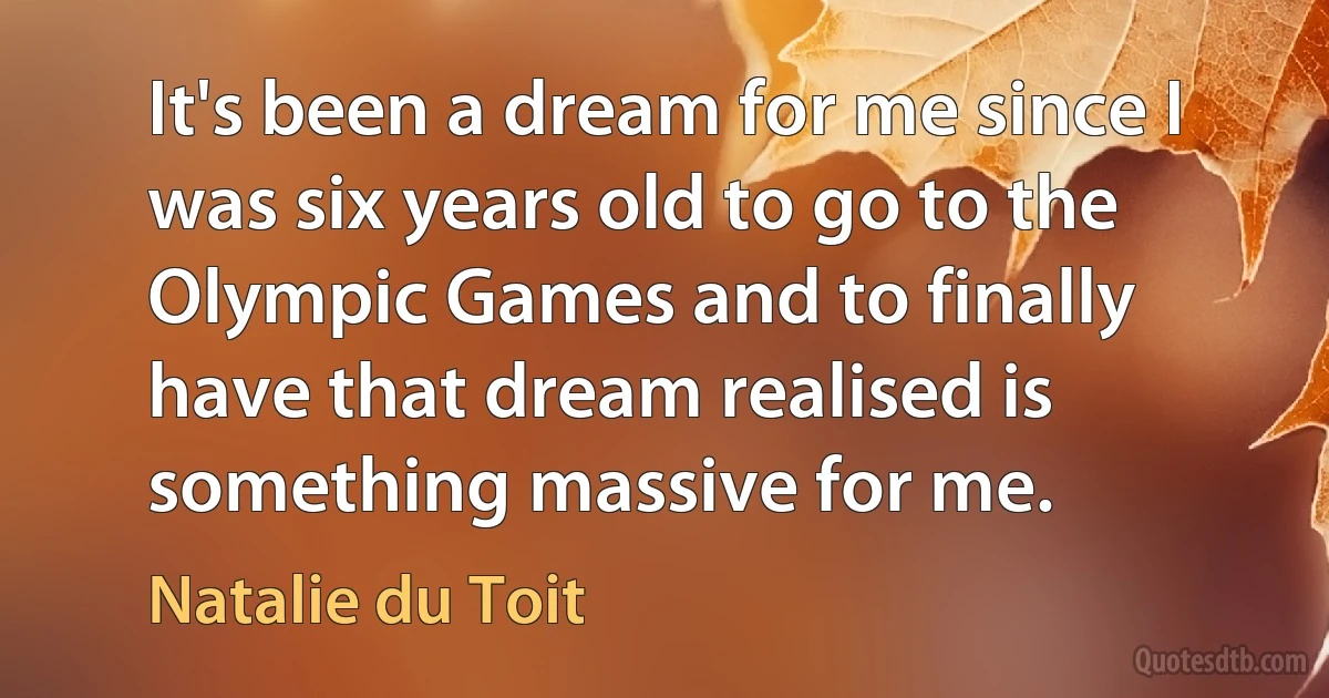 It's been a dream for me since I was six years old to go to the Olympic Games and to finally have that dream realised is something massive for me. (Natalie du Toit)