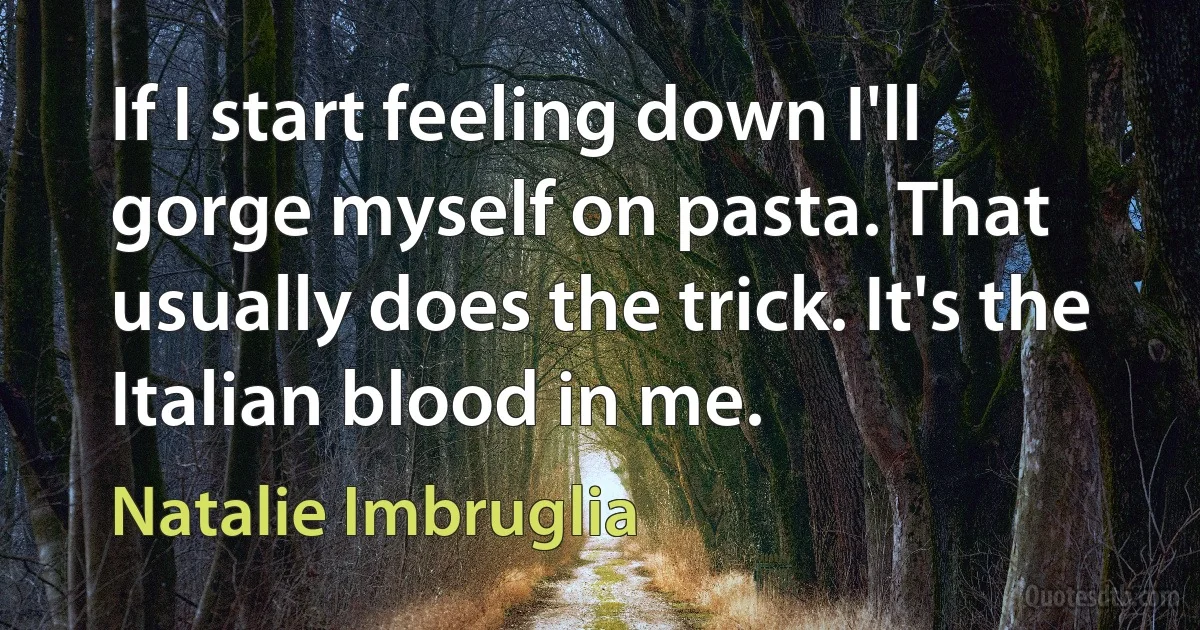 If I start feeling down I'll gorge myself on pasta. That usually does the trick. It's the Italian blood in me. (Natalie Imbruglia)