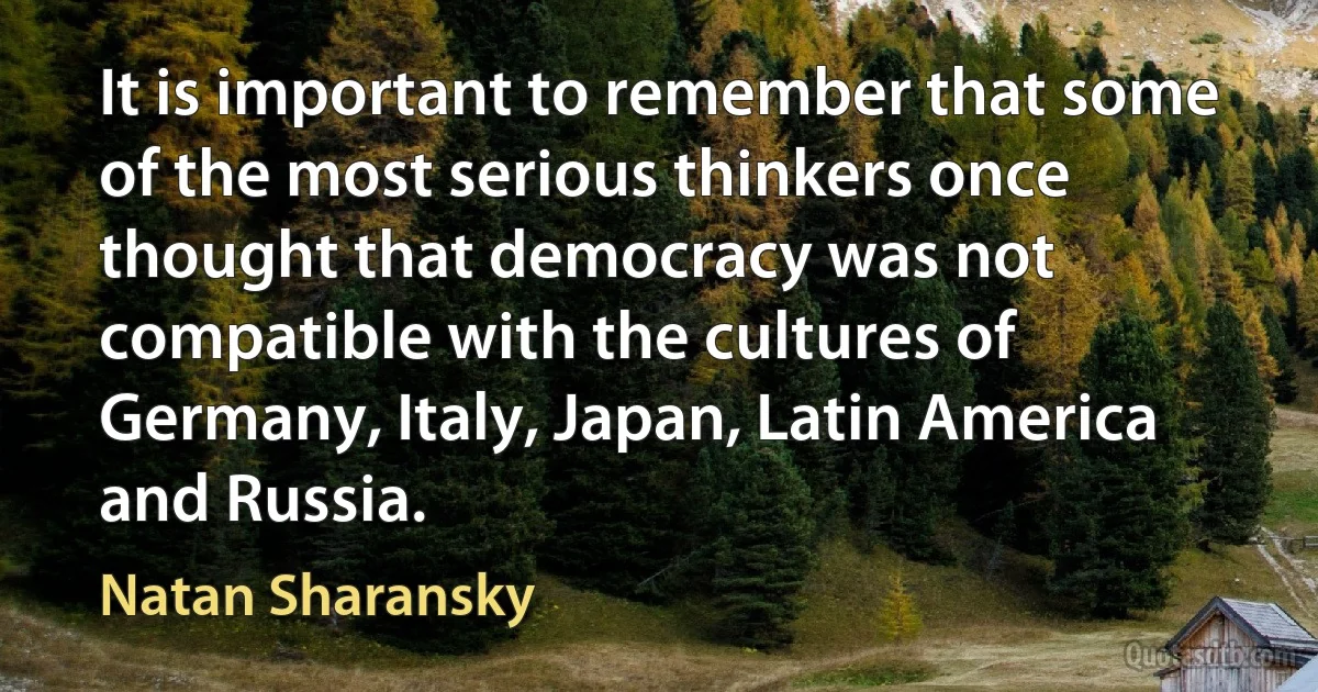 It is important to remember that some of the most serious thinkers once thought that democracy was not compatible with the cultures of Germany, Italy, Japan, Latin America and Russia. (Natan Sharansky)