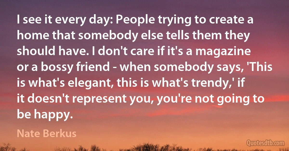 I see it every day: People trying to create a home that somebody else tells them they should have. I don't care if it's a magazine or a bossy friend - when somebody says, 'This is what's elegant, this is what's trendy,' if it doesn't represent you, you're not going to be happy. (Nate Berkus)