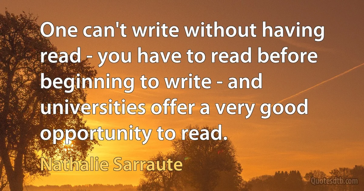 One can't write without having read - you have to read before beginning to write - and universities offer a very good opportunity to read. (Nathalie Sarraute)