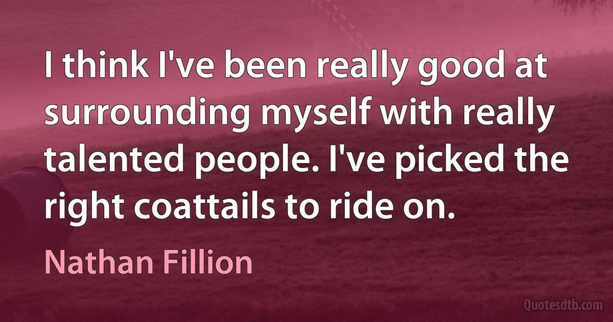 I think I've been really good at surrounding myself with really talented people. I've picked the right coattails to ride on. (Nathan Fillion)