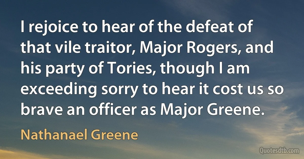 I rejoice to hear of the defeat of that vile traitor, Major Rogers, and his party of Tories, though I am exceeding sorry to hear it cost us so brave an officer as Major Greene. (Nathanael Greene)