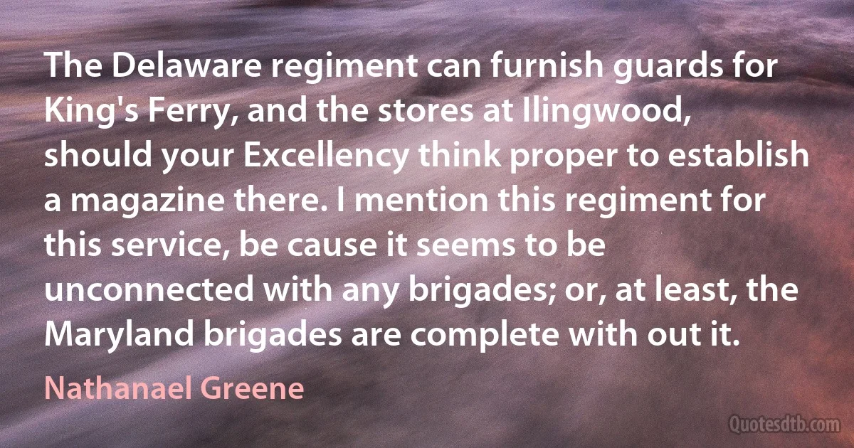 The Delaware regiment can furnish guards for King's Ferry, and the stores at Ilingwood, should your Excellency think proper to establish a magazine there. I mention this regiment for this service, be cause it seems to be unconnected with any brigades; or, at least, the Maryland brigades are complete with out it. (Nathanael Greene)