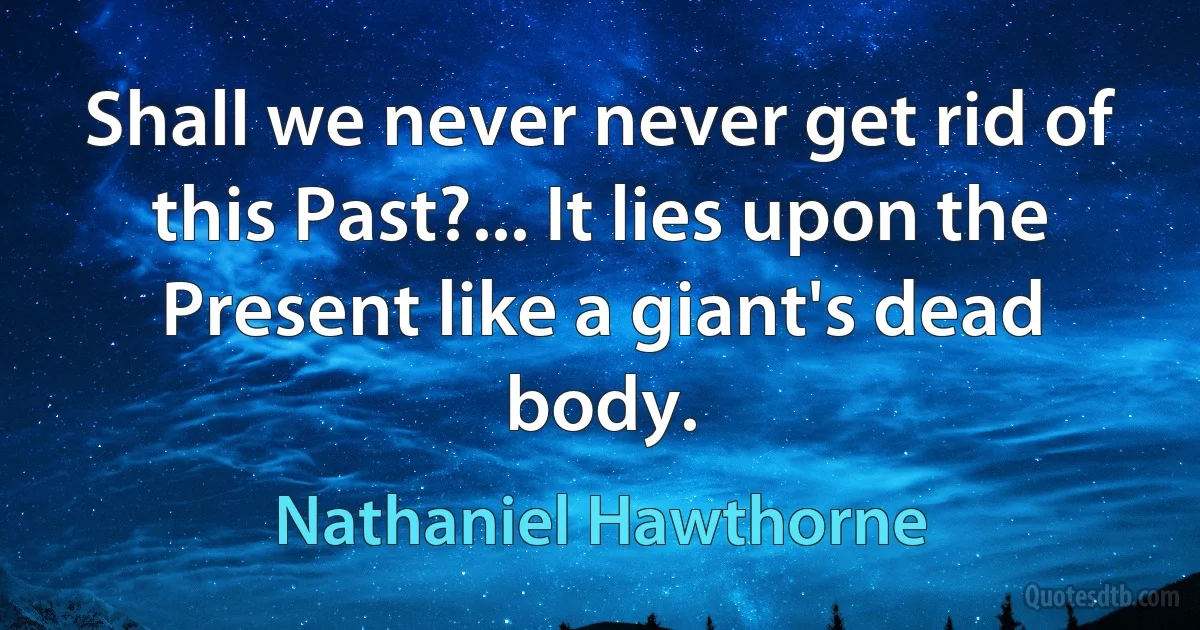 Shall we never never get rid of this Past?... It lies upon the Present like a giant's dead body. (Nathaniel Hawthorne)