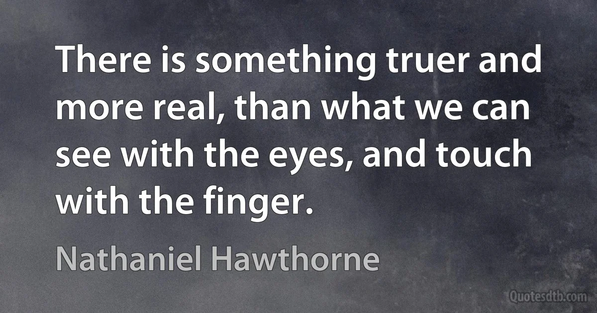 There is something truer and more real, than what we can see with the eyes, and touch with the finger. (Nathaniel Hawthorne)