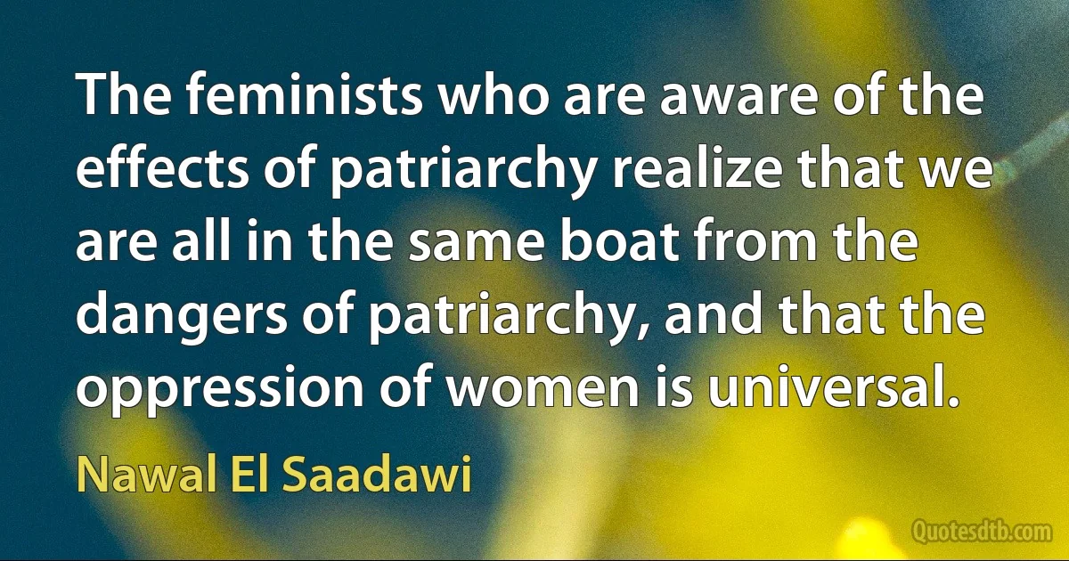 The feminists who are aware of the effects of patriarchy realize that we are all in the same boat from the dangers of patriarchy, and that the oppression of women is universal. (Nawal El Saadawi)