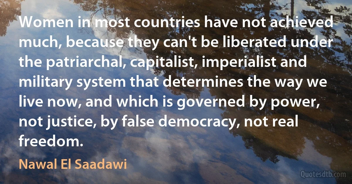 Women in most countries have not achieved much, because they can't be liberated under the patriarchal, capitalist, imperialist and military system that determines the way we live now, and which is governed by power, not justice, by false democracy, not real freedom. (Nawal El Saadawi)