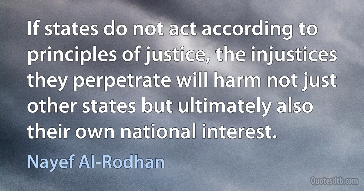 If states do not act according to principles of justice, the injustices they perpetrate will harm not just other states but ultimately also their own national interest. (Nayef Al-Rodhan)