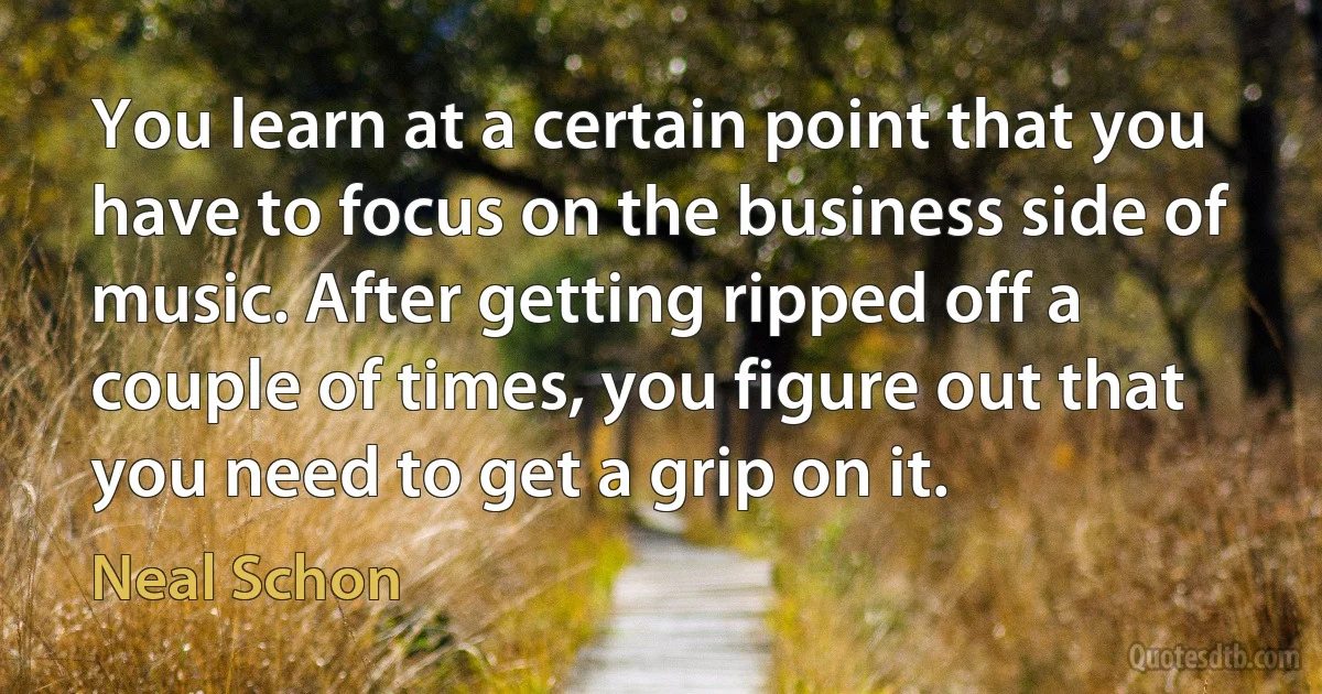 You learn at a certain point that you have to focus on the business side of music. After getting ripped off a couple of times, you figure out that you need to get a grip on it. (Neal Schon)