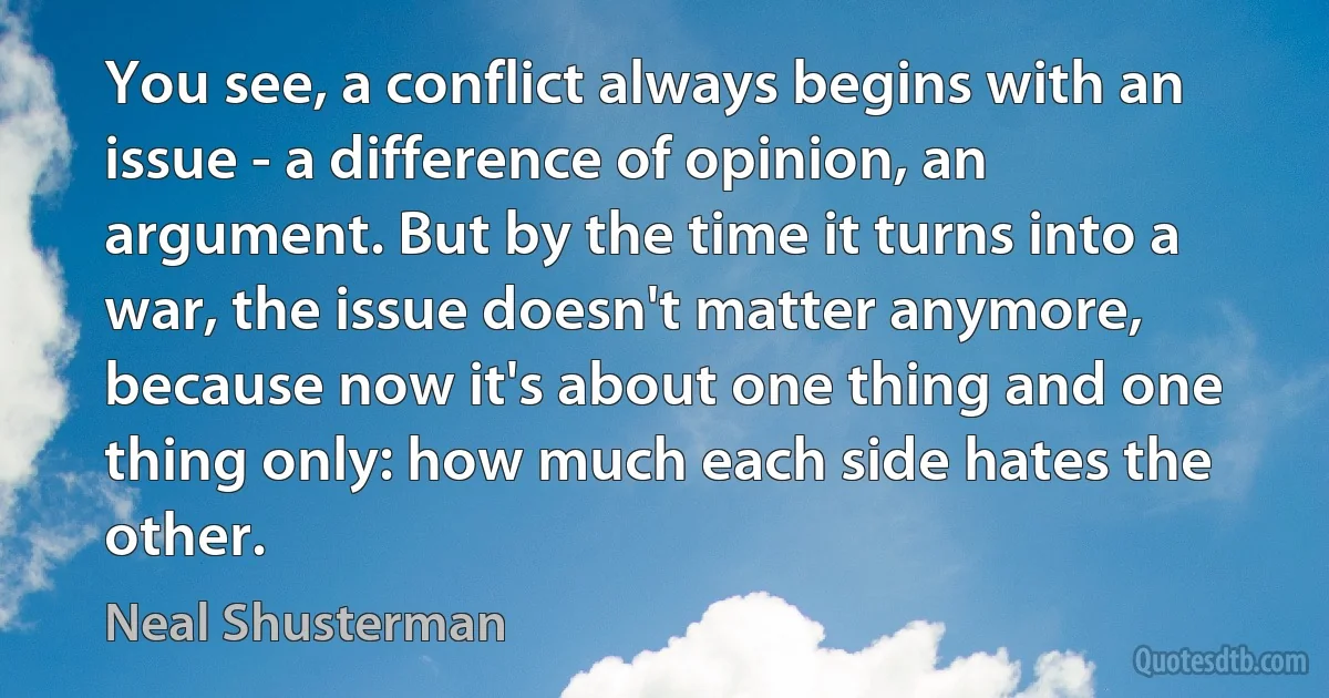 You see, a conflict always begins with an issue - a difference of opinion, an argument. But by the time it turns into a war, the issue doesn't matter anymore, because now it's about one thing and one thing only: how much each side hates the other. (Neal Shusterman)